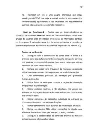 42
16. Fornecer um link a uma página alternativa que utilize
tecnologias do W3C, que seja acessível, contenha informações (ou
funcionalidades) equivalentes e seja atualizada tão freqüentemente
quanto à página original, considerada inacessível.
Nível de Prioridade 2 - Pontos que os desenvolvedores de
conteúdo para internet deveriam satisfazer. Se não o fizerem, um ou mais
grupos de usuários terão dificuldades em acessar as informações contidas
no documento. A satisfação desse tipo de pontos promoverá a remoção de
barreiras significativas ao acesso a documentos disponíveis na internet [43].
Pontos de verificação:
1. Assegurar que a combinação de cores entre o fundo e o
primeiro plano seja suficientemente contrastante para poder ser vista
por pessoas com cromodeficiências, bem como pelas que utilizam
monitores de vídeo monocromático.
2. Sempre que existir uma linguagem de marcação apropriada,
utilizar marcações em vez de imagens para transmitir informações.
3. Criar documentos passíveis de validação por gramáticas
formais, publicadas.
4. Utilizar folhas de estilo para controlar a paginação (disposição
em página) e a apresentação.
5. Utilizar unidades relativas, e não absolutas, nos valores dos
atributos da linguagem de marcação e nos valores das propriedades
das folhas de estilo.
6. Utilizar elementos de cabeçalho indicativos da estrutura do
documento, de acordo com as especificações.
7. Marcar corretamente listas e pontos de enumeração em listas.
8. Marcar as citações. Não utilizar marcações de citação para
efeitos de formatação, como, por exemplo, o avanço de texto.
9. Assegurar a acessibilidade do conteúdo dinâmico ou fornecer
apresentação ou páginas alternativas.
 