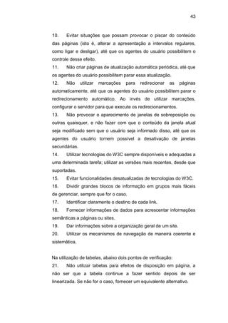 43
10. Evitar situações que possam provocar o piscar do conteúdo
das páginas (isto é, alterar a apresentação a intervalos regulares,
como ligar e desligar), até que os agentes do usuário possibilitem o
controle desse efeito.
11. Não criar páginas de atualização automática periódica, até que
os agentes do usuário possibilitem parar essa atualização.
12. Não utilizar marcações para redirecionar as páginas
automaticamente, até que os agentes do usuário possibilitem parar o
redirecionamento automático. Ao invés de utilizar marcações,
configurar o servidor para que execute os redirecionamentos.
13. Não provocar o aparecimento de janelas de sobreposição ou
outras quaisquer, e não fazer com que o conteúdo da janela atual
seja modificado sem que o usuário seja informado disso, até que os
agentes do usuário tornem possível a desativação de janelas
secundárias.
14. Utilizar tecnologias do W3C sempre disponíveis e adequadas a
uma determinada tarefa; utilizar as versões mais recentes, desde que
suportadas.
15. Evitar funcionalidades desatualizadas de tecnologias do W3C.
16. Dividir grandes blocos de informação em grupos mais fáceis
de gerenciar, sempre que for o caso.
17. Identificar claramente o destino de cada link.
18. Fornecer informações de dados para acrescentar informações
semânticas a páginas ou sites.
19. Dar informações sobre a organização geral de um site.
20. Utilizar os mecanismos de navegação de maneira coerente e
sistemática.
Na utilização de tabelas, abaixo dois pontos de verificação:
21. Não utilizar tabelas para efeitos de disposição em página, a
não ser que a tabela continue a fazer sentido depois de ser
linearizada. Se não for o caso, fornecer um equivalente alternativo.
 