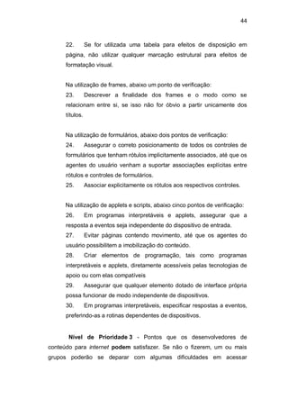 44
22. Se for utilizada uma tabela para efeitos de disposição em
página, não utilizar qualquer marcação estrutural para efeitos de
formatação visual.
Na utilização de frames, abaixo um ponto de verificação:
23. Descrever a finalidade dos frames e o modo como se
relacionam entre si, se isso não for óbvio a partir unicamente dos
títulos.
Na utilização de formulários, abaixo dois pontos de verificação:
24. Assegurar o correto posicionamento de todos os controles de
formulários que tenham rótulos implicitamente associados, até que os
agentes do usuário venham a suportar associações explícitas entre
rótulos e controles de formulários.
25. Associar explicitamente os rótulos aos respectivos controles.
Na utilização de applets e scripts, abaixo cinco pontos de verificação:
26. Em programas interpretáveis e applets, assegurar que a
resposta a eventos seja independente do dispositivo de entrada.
27. Evitar páginas contendo movimento, até que os agentes do
usuário possibilitem a imobilização do conteúdo.
28. Criar elementos de programação, tais como programas
interpretáveis e applets, diretamente acessíveis pelas tecnologias de
apoio ou com elas compatíveis
29. Assegurar que qualquer elemento dotado de interface própria
possa funcionar de modo independente de dispositivos.
30. Em programas interpretáveis, especificar respostas a eventos,
preferindo-as a rotinas dependentes de dispositivos.
Nível de Prioridade 3 - Pontos que os desenvolvedores de
conteúdo para internet podem satisfazer. Se não o fizerem, um ou mais
grupos poderão se deparar com algumas dificuldades em acessar
 