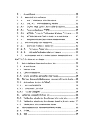 2.11. Acessibilidade.............................................................................. 32
2.11.1. Acessibilidade na Internet ........................................................ 33
2.11.1.1. W3C - World Wide Web Consortium..................................... 35
2.11.1.2. W3C-WAI - Web Accessibility Initiative ................................. 36
2.11.1.3. WCAG - Web Content Accessibility Guidelines..................... 36
2.11.1.4. Recomendações do WCAG .................................................. 37
2.11.1.5. WCAG – Pontos de Verificação e Níveis de Prioridade........ 39
2.11.1.6. WCAG - Selos de Conformidade de Acessibilidade.............. 46
2.11.1.7. Responsabilidade pelo nível de Acessibilidade..................... 47
2.11.2. Desenvolvendo Sites Acessíveis.............................................. 48
2.11.2.1. Exemplos de códigos acessíveis .......................................... 50
2.11.2.1.1. Formulários Acessíveis...................................................... 50
2.11.2.1.2. Utilizando Texto Alternativo em Imagem ........................... 52
2.11.3. Avaliadores e Validadores Automáticos de Acessibilidade ...... 53
CAPÍTULO 3 – Materiais e métodos............................................................ 57
3.1. Metodologias no desenvolvimento do site ...................................... 57
3.1.1. Acessibilidade.............................................................................. 57
3.1.2. Padrões Web............................................................................... 58
3.1.3. Conteúdo acessível ..................................................................... 59
3.1.4. Ensino a distância para deficientes visuais.................................. 61
3.2. Técnicas de acessibilidade usadas no desenvolvimento do site .... 61
3.2.1. Aplicando as técnicas do WCAG................................................. 62
3.2.1.1. Atributo TABINDEX .................................................................. 62
3.2.1.2. Atributo ACCESSKEY .............................................................. 63
3.2.1.3. Tag de Cabeçalho .................................................................... 64
3.3. Validando a acessibilidade do site .................................................. 65
3.3.1. Validando o site através de softwares leitores de tela................. 65
3.3.2. Validando o site através de softwares de validação automática.. 66
3.3.3. Validação do site por deficientes visuais ..................................... 66
3.4. Tecnologias usadas no desenvolvimento do site............................ 66
3.4.1. XHTML......................................................................................... 67
3.4.2. CSS ............................................................................................. 67
 