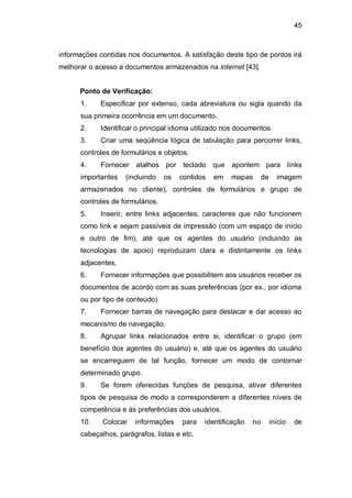 45
informações contidas nos documentos. A satisfação deste tipo de pontos irá
melhorar o acesso a documentos armazenados na internet [43].
Ponto de Verificação:
1. Especificar por extenso, cada abreviatura ou sigla quando da
sua primeira ocorrência em um documento.
2. Identificar o principal idioma utilizado nos documentos.
3. Criar uma seqüência lógica de tabulação para percorrer links,
controles de formulários e objetos.
4. Fornecer atalhos por teclado que apontem para links
importantes (incluindo os contidos em mapas de imagem
armazenados no cliente), controles de formulários e grupo de
controles de formulários.
5. Inserir, entre links adjacentes, caracteres que não funcionem
como link e sejam passíveis de impressão (com um espaço de início
e outro de fim), até que os agentes do usuário (incluindo as
tecnologias de apoio) reproduzam clara e distintamente os links
adjacentes.
6. Fornecer informações que possibilitem aos usuários receber os
documentos de acordo com as suas preferências (por ex., por idioma
ou por tipo de conteúdo)
7. Fornecer barras de navegação para destacar e dar acesso ao
mecanismo de navegação.
8. Agrupar links relacionados entre si, identificar o grupo (em
benefício dos agentes do usuário) e, até que os agentes do usuário
se encarreguem de tal função, fornecer um modo de contornar
determinado grupo.
9. Se forem oferecidas funções de pesquisa, ativar diferentes
tipos de pesquisa de modo a corresponderem a diferentes níveis de
competência e às preferências dos usuários.
10. Colocar informações para identificação no início de
cabeçalhos, parágrafos, listas e etc.
 