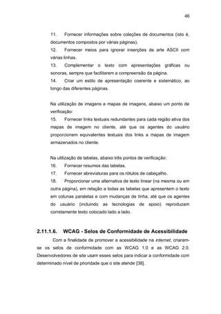46
11. Fornecer informações sobre coleções de documentos (isto é,
documentos compostos por várias páginas).
12. Fornecer meios para ignorar inserções de arte ASCII com
várias linhas.
13. Complementar o texto com apresentações gráficas ou
sonoras, sempre que facilitarem a compreensão da página.
14. Criar um estilo de apresentação coerente e sistemático, ao
longo das diferentes páginas.
Na utilização de imagens e mapas de imagens, abaixo um ponto de
verificação:
15. Fornecer links textuais redundantes para cada região ativa dos
mapas de imagem no cliente, até que os agentes do usuário
proporcionem equivalentes textuais dos links a mapas de imagem
armazenados no cliente.
Na utilização de tabelas, abaixo três pontos de verificação:
16. Fornecer resumos das tabelas.
17. Fornecer abreviaturas para os rótulos de cabeçalho.
18. Proporcionar uma alternativa de texto linear (na mesma ou em
outra página), em relação a todas as tabelas que apresentem o texto
em colunas paralelas e com mudanças de linha, até que os agentes
do usuário (incluindo as tecnologias de apoio) reproduzam
corretamente texto colocado lado a lado.
2.11.1.6. WCAG - Selos de Conformidade de Acessibilidade
Com a finalidade de promover a acessibilidade na internet, criaram-
se os selos de conformidade com as WCAG 1.0 e as WCAG 2.0.
Desenvolvedores de site usam esses selos para indicar a conformidade com
determinado nível de prioridade que o site atende [38].
 