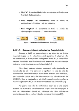 47
Nível "A" de conformidade: todos os pontos de verificação para
Prioridade 1 são satisfeitos.
Nível "Duplo-A" de conformidade: todos os pontos de
verificação para Prioridade 1 e 2 são satisfeitos.
Nível "Triplo-A" de conformidade: todos os pontos de
verificação para Prioridade 1, 2 e 3 são satisfeitos.
Figura 5 - Selos de conformidade do WCAG 1.0 [38].
2.11.1.7. Responsabilidade pelo nível de Acessibilidade
Segundo o W3C, os desenvolvedores de sites são os únicos
responsáveis pelo uso dos selos. É importante que antes de utilizar um selo
de conformidade, o desenvolvedor conheça bem as WCAG, e utilize vários
métodos de revisões e verificações para ter certeza que o conteúdo esteja
realmente em conformidade com o nível solicitado [44].
Além disso, qualquer pessoa responsável pela atualização ou
manutenção do site deve conhecer o significado do uso do selo de
conformidade, e a cada atualização do site de ser feita uma nova verificação,
para que tenha certeza que o site continue seguindo a recomendações do
W3C-WAI. Caso a atualização no site interfira negativamente em alguma
recomendação do WCAG, o selo de conformidade deverá ser retirado [44].
Por padrão um selo de conformidade refere-se a uma página
somente. Se a indicação de conformidade for para mais de uma página o
selo de conformidade deverá ser complementado com informações
explicando quais são as páginas indicadas com as conformidades [26].
 