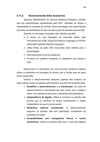 48
2.11.2. Desenvolvendo Sites Acessíveis
Segundo Departamento de Governo Eletrônico Brasileiro, padrões
web são especificações estabelecidas pelo W3C, utilizadas na criação e
interpretação do conteúdo da internet. Essas tecnologias são desenvolvidas
prevendo a acessibilidade de sites ao maior grupo de pessoas possível [45].
Quando um site segue os padrões web, significa que [45]:
É escrito em uma linguagem de marcação válida, mais
comumente em HTML (HyperText Markup Language) ou XHTML
(eXtensible Hypertext Markup Language);
Utiliza folhas de estilo CSS (Cascading Style Sheets) para a
apresentação;
Está estruturado de forma semântica;
Funciona em qualquer navegador ou dispositivo que acesse a
rede.
Desenvolver um documento com uma estrutura semântica significa
utilizar os elementos da linguagem de acordo com a função para as quais
foram criados [45].
Embora o desenvolvimento utilizando padrões web requeira um
maior esforço inicial, os padrões web oferecem uma série de benefícios [45]:
Simplifica o desenvolvimento e a manutenção: Os ciclos de
desenvolvimento e manutenção são mais curtos, pois o código é
menor, sem tabelas de estrutura ou elementos desnecessários;
Independência de legado: Utilizar e conhecer os padrões web
permite que os membros da equipe compreendam o código
independente de quem o tenha escrito;
Estabelece métricas consistentes: O desenvolvimento
seguindo os padrões web tem parâmetros consistentes de
qualidade de código;
Compatibilidade com navegadores futuros e outros
dispositivos: Utilizar os padrões web reduz o risco das páginas
 