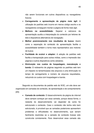 49
não serem funcionais em outros dispositivos ou navegadores
futuros;
Carregamento e apresentação de página mais ágil: A
utilização de padrões web incorre em menos código escrito e os
navegadores conseguem montar a página de forma mais ágil;
Melhora na acessibilidade: Separar a estrutura da
apresentação auxilia a interpretação do conteúdo por leitores de
tela e dispositivos alternativos de navegação;
Melhor posicionamento nos resultados de busca: Assim
como a separação do conteúdo da apresentação facilita a
acessibilidade também o torna mais representativo aos motores
de busca;
Facilidade de evoluir e adaptar: A adoção de padrões web
facilita a transposição para outras mídias, como a impressão das
páginas e outros dispositivos como celulares;
Diminuição nos custos de hospedagem, manutenção e
banda: O redesenho de páginas seguindo os padrões web tem
um impacto no tamanho/peso dos arquivos e uma diminuição no
tempo de carregamento e número de arquivos requisitados,
reduzindo os custos com hospedagem e banda.
Segundo os documentos de padrão web do W3C, um site deve ser
organizado em camadas de conteúdo, de apresentação e de comportamento
[45]:
Camada de conteúdo: O desenvolvimento da página de internet
deve sempre começar por essa camada, porque dessa forma, o
restante do desenvolvimento vai depender de como foi
estruturado o conteúdo. Caso o conteúdo não tenha sido bem
estruturado, é provável que as camadas posteriores apresentem
problemas e dificuldades no desenvolvimento, que seriam
facilmente resolvidas se a camada de conteúdo tivesse sido
construída corretamente. Para desenvolver essa camada são
 