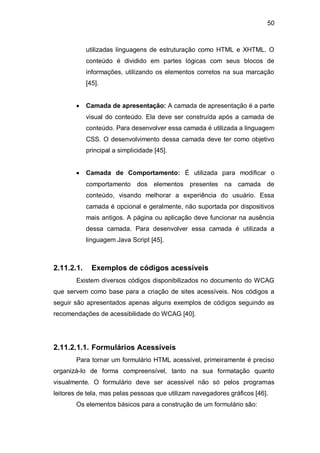 50
utilizadas linguagens de estruturação como HTML e XHTML. O
conteúdo é dividido em partes lógicas com seus blocos de
informações, utilizando os elementos corretos na sua marcação
[45].
Camada de apresentação: A camada de apresentação é a parte
visual do conteúdo. Ela deve ser construída após a camada de
conteúdo. Para desenvolver essa camada é utilizada a linguagem
CSS. O desenvolvimento dessa camada deve ter como objetivo
principal a simplicidade [45].
Camada de Comportamento: É utilizada para modificar o
comportamento dos elementos presentes na camada de
conteúdo, visando melhorar a experiência do usuário. Essa
camada é opcional e geralmente, não suportada por dispositivos
mais antigos. A página ou aplicação deve funcionar na ausência
dessa camada. Para desenvolver essa camada é utilizada a
linguagem Java Script [45].
2.11.2.1. Exemplos de códigos acessíveis
Existem diversos códigos disponibilizados no documento do WCAG
que servem como base para a criação de sites acessíveis. Nos códigos a
seguir são apresentados apenas alguns exemplos de códigos seguindo as
recomendações de acessibilidade do WCAG [40].
2.11.2.1.1. Formulários Acessíveis
Para tornar um formulário HTML acessível, primeiramente é preciso
organizá-lo de forma compreensível, tanto na sua formatação quanto
visualmente. O formulário deve ser acessível não só pelos programas
leitores de tela, mas pelas pessoas que utilizam navegadores gráficos [46].
Os elementos básicos para a construção de um formulário são:
 