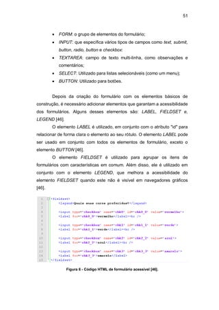 51
FORM: o grupo de elementos do formulário;
INPUT: que específica vários tipos de campos como text, submit,
button, radio, button e checkbox:
TEXTAREA: campo de texto multi-linha, como observações e
comentários;
SELECT: Utilizado para listas selecionáveis (como um menu);
BUTTON: Utilizado para botões.
Depois da criação do formulário com os elementos básicos de
construção, é necessário adicionar elementos que garantam a acessibilidade
dos formulários. Alguns desses elementos são: LABEL, FIELDSET e,
LEGEND [46].
O elemento LABEL é utilizado, em conjunto com o atributo "id" para
relacionar de forma clara o elemento ao seu rótulo. O elemento LABEL pode
ser usado em conjunto com todos os elementos de formulário, exceto o
elemento BUTTON [46].
O elemento FIELDSET é utilizado para agrupar os itens de
formulários com características em comum. Além disso, ele é utilizado em
conjunto com o elemento LEGEND, que melhora a acessibilidade do
elemento FIELDSET quando este não é visível em navegadores gráficos
[46].
Figura 6 - Código HTML de formulário acessível [46].
 