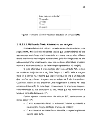 52
Figura 7 - Formulário acessível visualizado através de um navegador [46].
2.11.2.1.2. Utilizando Texto Alternativo em Imagem
Um texto alternativo é utilizado para elementos não textuais em uma
página HTML. No caso dos deficientes visuais que utilizam leitores de tela
para navegar na internet, é extremamente importante que os sites utilizem
textos alternativos nas imagens apresentadas, pois os navegadores de tela
não conseguem ‗ler‘ uma imagem, e por isso, os textos alternativos precisam
explicar e detalhar o conteúdo de cada imagem apresentado no site [47].
O texto alternativo é implementado através do atributo ALT, e deve
ser usado em conjunto com a tag IMG. Segundo o W3C, toda a imagem
deve ter o atributo ALT mesmo que vazio ou nulo, pois isto é um requisito
dos padrões de internet. Imagens sem o atributo ALT são inacessíveis.
Quando os leitores de tela encontram uma imagem sem o atributo ALT eles
extraem a informação de outro lugar, como o nome do arquivo da imagem,
suas dimensões ou sua localização, ou seja, dados que não representam a
função e conteúdo da imagem [47].
Dentre algumas características do atributo ALT, destacam-se os
itens a seguir [47]:
O texto apresentado dentro do atributo ALT de ser equivalente e
representar o mesmo conteúdo e função da imagem;
O texto deve ser escrito de forma resumida, com poucas palavras
ou uma frase curta.
 