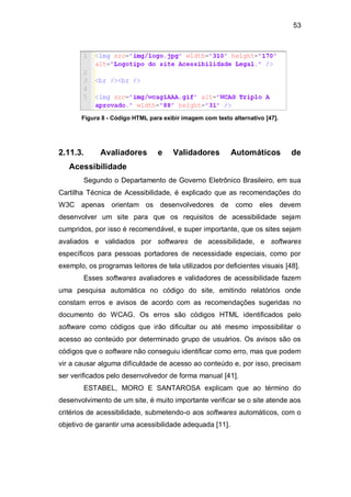 53
Figura 8 - Código HTML para exibir imagem com texto alternativo [47].
2.11.3. Avaliadores e Validadores Automáticos de
Acessibilidade
Segundo o Departamento de Governo Eletrônico Brasileiro, em sua
Cartilha Técnica de Acessibilidade, é explicado que as recomendações do
W3C apenas orientam os desenvolvedores de como eles devem
desenvolver um site para que os requisitos de acessibilidade sejam
cumpridos, por isso é recomendável, e super importante, que os sites sejam
avaliados e validados por softwares de acessibilidade, e softwares
específicos para pessoas portadores de necessidade especiais, como por
exemplo, os programas leitores de tela utilizados por deficientes visuais [48].
Esses softwares avaliadores e validadores de acessibilidade fazem
uma pesquisa automática no código do site, emitindo relatórios onde
constam erros e avisos de acordo com as recomendações sugeridas no
documento do WCAG. Os erros são códigos HTML identificados pelo
software como códigos que irão dificultar ou até mesmo impossibilitar o
acesso ao conteúdo por determinado grupo de usuários. Os avisos são os
códigos que o software não conseguiu identificar como erro, mas que podem
vir a causar alguma dificuldade de acesso ao conteúdo e, por isso, precisam
ser verificados pelo desenvolvedor de forma manual [41].
ESTABEL, MORO E SANTAROSA explicam que ao término do
desenvolvimento de um site, é muito importante verificar se o site atende aos
critérios de acessibilidade, submetendo-o aos softwares automáticos, com o
objetivo de garantir uma acessibilidade adequada [11].
 