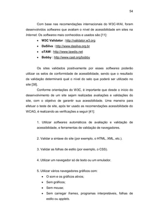 54
Com base nas recomendações internacionais do W3C-WAI, foram
desenvolvidos softwares que avaliam o nível de acessibilidade em sites na
Internet. Os softwares mais conhecidos e usados são [11]:
W3C Validator : http://validator.w3.org
DaSilva : http://www.dasilva.org.br
oTAW : http://www.tawdis.net
Bobby : http://www.cast.org/bobby
Os sites validados positivamente por esses softwares poderão
utilizar os selos de conformidade de acessibilidade, sendo que o resultado
da validação determinará qual o nível do selo que poderá ser utilizado no
site [38].
Conforme orientações do W3C, é importante que desde o início do
desenvolvimento de um site sejam realizadas avaliações e validações do
site, com o objetivo de garantir sua acessibilidade. Uma maneira para
efetuar o teste de site, após ter usado as recomendações acessibilidade do
WCAG, é realizando as verificações a seguir [41]:
1. Utilizar softwares automáticos de avaliação e validação de
acessibilidade, e ferramentas de validação de navegadores.
2. Validar a sintaxe do site (por exemplo, o HTML, XML, etc.).
3. Validar as folhas de estilo (por exemplo, o CSS).
4. Utilizar um navegador só de texto ou um emulador.
5. Utilizar vários navegadores gráficos com:
O som e os gráficos ativos;
Sem gráficos;
Sem mouse;
Sem carregar frames, programas interpretáveis, folhas de
estilo ou applets.
 