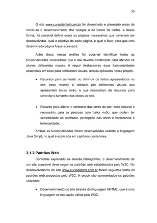 58
O site www.cursodehtml.com.br foi desenhado e planejado antes de
iniciar-se o desenvolvimento dos códigos e do banco de dados, e dessa
forma, foi possível definir quais as páginas necessárias que deveriam ser
desenvolvidas, qual o objetivo de cada página, e qual o fluxo para que uma
determinada página fosse acessada.
Além disso, nessa análise foi possível identificar todas as
funcionalidades necessárias que o site deveria contemplar para atender os
alunos deficientes visuais. A seguir destacam-se duas funcionalidades
essenciais em sites para deficientes visuais, ambas aplicadas nesse projeto:
Recursos para aumentar ou diminuir os textos apresentados no
site: esse recurso é utilizado por deficientes visuais que
apresentam baixa visão, e que necessitam de recursos para
controlar o tamanho dos textos do site.
Recurso para alterar o contraste das cores do site: esse recurso é
necessário para as pessoas com baixa visão, que podem ter
sensibilidade ao contraste, percepção das cores e intolerância à
luminosidade.
Ambas as funcionalidades foram desenvolvidas usando a linguagem
Java Script, no qual é explicada em capítulos posteriores.
3.1.2.Padrões Web
Conforme explanado na revisão bibliográfica, o desenvolvimento de
um site acessível deve seguir os padrões web estabelecidos pelo W3C. No
desenvolvimento do site www.cursodehtml.com.br foram seguidos todos os
padrões web propostos pelo W3C. A seguir são apresentados os padrões
utilizados:
Desenvolvimento do site através da linguagem XHTML, que é uma
linguagem de marcação válida pelo W3C.
 