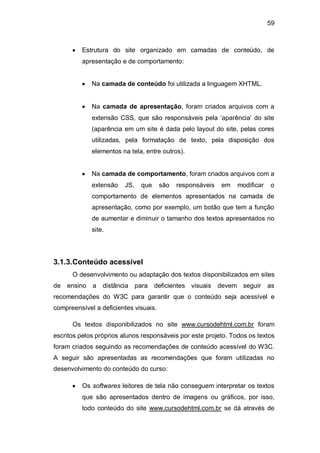 59
Estrutura do site organizado em camadas de conteúdo, de
apresentação e de comportamento:
Na camada de conteúdo foi utilizada a linguagem XHTML.
Na camada de apresentação, foram criados arquivos com a
extensão CSS, que são responsáveis pela ‗aparência‘ do site
(aparência em um site é dada pelo layout do site, pelas cores
utilizadas, pela formatação de texto, pela disposição dos
elementos na tela, entre outros).
Na camada de comportamento, foram criados arquivos com a
extensão JS, que são responsáveis em modificar o
comportamento de elementos apresentados na camada de
apresentação, como por exemplo, um botão que tem a função
de aumentar e diminuir o tamanho dos textos apresentados no
site.
3.1.3.Conteúdo acessível
O desenvolvimento ou adaptação dos textos disponibilizados em sites
de ensino a distância para deficientes visuais devem seguir as
recomendações do W3C para garantir que o conteúdo seja acessível e
compreensível a deficientes visuais.
Os textos disponibilizados no site www.cursodehtml.com.br foram
escritos pelos próprios alunos responsáveis por este projeto. Todos os textos
foram criados seguindo as recomendações de conteúdo acessível do W3C.
A seguir são apresentadas as recomendações que foram utilizadas no
desenvolvimento do conteúdo do curso:
Os softwares leitores de tela não conseguem interpretar os textos
que são apresentados dentro de imagens ou gráficos, por isso,
todo conteúdo do site www.cursodehtml.com.br se dá através de
 