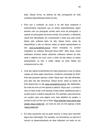 60
texto. Dessa forma, os leitores de tela conseguirão ler todo
conteúdo disponibilizado dentro do site.
Para que o conteúdo do curso e do site fique acessível é
extremamente importante que os textos disponibilizados sejam
escritos com um português correto (sem erros de português), e
usando as pontuações de forma correta. Do contrário, o deficiente
visual terá dificuldades em compreender o texto que está sendo
falado pelo software leitor de tela. Dessa forma, antes de
disponibilizar o site na internet, todos os textos apresentados no
site www.cursodehtml.com.br foram revisados no corretor
ortográfico do software Microsoft Word 2007. Além disso, foram
realizados diversos testes utilizando softwares leitores de tela,
onde o objetivo era ouvir como o leitor de tela falava os textos
apresentados no site, e então validar se texto falado era
compreensível ou não.
Uma das regras fundamentais em sites acessíveis é que os textos
usados em links sejam descritivos. Conforme orientação do W3C,
links que possuem apenas o texto ‗clique aqui‘ não são eficientes,
pois eles não são descritivos. Dessa forma, todos os textos de
links disponíveis no site www.cursodehtml.com.br são detalhados.
Ao invés de criar um link apenas a palavra ‗clique aqui‘, o correto é
criar um texto onde o link abranja a frase inteira, detalhando para o
usuário qual é o destino daquele link. Por exemplo, para direcionar
um usuário para uma página com mais detalhes do projeto, o
correto é criar um link com a frase ‗Para entender mais sobre esse
projeto clique neste link‘, ao invés de criar um link apenas o texto
‗clique neste link‘.
Em sites acessíveis não se pode recorrer a cores para transmitir
algum tipo informação. Por exemplo, em formulários na internet é
comum os desenvolvedores de sites utilizarem um texto na cor
 