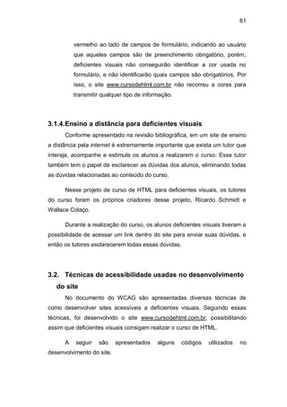 61
vermelho ao lado de campos de formulário, indicando ao usuário
que aqueles campos são de preenchimento obrigatório, porém,
deficientes visuais não conseguirão identificar a cor usada no
formulário, e não identificarão quais campos são obrigatórios. Por
isso, o site www.cursodehtml.com.br não recorreu a cores para
transmitir qualquer tipo de informação.
3.1.4.Ensino a distância para deficientes visuais
Conforme apresentado na revisão bibliográfica, em um site de ensino
a distância pela internet é extremamente importante que exista um tutor que
interaja, acompanhe e estimule os alunos a realizarem o curso. Esse tutor
também tem o papel de esclarecer as dúvidas dos alunos, eliminando todas
as dúvidas relacionadas ao conteúdo do curso.
Nesse projeto de curso de HTML para deficientes visuais, os tutores
do curso foram os próprios criadores desse projeto, Ricardo Schmidt e
Wallace Colaço.
Durante a realização do curso, os alunos deficientes visuais tiveram a
possibilidade de acessar um link dentro do site para enviar suas dúvidas, e
então os tutores esclarecerem todas essas dúvidas.
3.2. Técnicas de acessibilidade usadas no desenvolvimento
do site
No documento do WCAG são apresentadas diversas técnicas de
como desenvolver sites acessíveis a deficientes visuais. Seguindo essas
técnicas, foi desenvolvido o site www.cursodehtml.com.br, possibilitando
assim que deficientes visuais consigam realizar o curso de HTML.
A seguir são apresentados alguns códigos utilizados no
desenvolvimento do site.
 