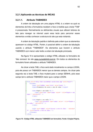 62
3.2.1.Aplicando as técnicas do WCAG
3.2.1.1. Atributo TABINDEX
A ordem de tabulação em uma página HTML é a ordem na qual os
elementos de links e formulários recebem o foco à medida que a tecla "TAB"
é pressionada. Normalmente os deficientes visuais que utilizam leitores de
tela para navegar na internet usam essa tecla para percorrer esses
elementos e então conhecer a estrutura do site que esta visitando.
A ordem de tabulação padrão é definida pela ordem que os elementos
aparecem no código HTML. Porém, é possível definir a ordem de tabulação
usando o atributo "TABINDEX". Os elementos que tiverem o atributo
TABINDEX com menor valor terão a ordem de tabulação priorizada.
Na figura 10 é apresentado o código HTML utilizado no formulário de
‗fale conosco‘ do site www.cursodehtml.com.br. Em todos os elementos do
formulário foram utilizados o atributo TABINDEX.
Ao clicar a tecla TAB, o foco será dado inicialmente no campo LOGIN,
pois ele possui um TABINDEX menor que os demais campos. Ao clicar pela
segunda vez a tecla TAB, o foco mudará para o campo SENHA, pois esse
campo tem o atributo TABINDEX maior que o campo LOGIN.
Figura 10 - Código HTML utilizando TABINDEX em formulário. Fonte: Criação Própria.
 