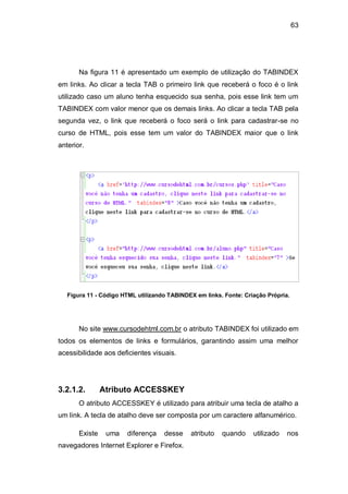 63
Na figura 11 é apresentado um exemplo de utilização do TABINDEX
em links. Ao clicar a tecla TAB o primeiro link que receberá o foco é o link
utilizado caso um aluno tenha esquecido sua senha, pois esse link tem um
TABINDEX com valor menor que os demais links. Ao clicar a tecla TAB pela
segunda vez, o link que receberá o foco será o link para cadastrar-se no
curso de HTML, pois esse tem um valor do TABINDEX maior que o link
anterior.
Figura 11 - Código HTML utilizando TABINDEX em links. Fonte: Criação Própria.
No site www.cursodehtml.com.br o atributo TABINDEX foi utilizado em
todos os elementos de links e formulários, garantindo assim uma melhor
acessibilidade aos deficientes visuais.
3.2.1.2. Atributo ACCESSKEY
O atributo ACCESSKEY é utilizado para atribuir uma tecla de atalho a
um link. A tecla de atalho deve ser composta por um caractere alfanumérico.
Existe uma diferença desse atributo quando utilizado nos
navegadores Internet Explorer e Firefox.
 
