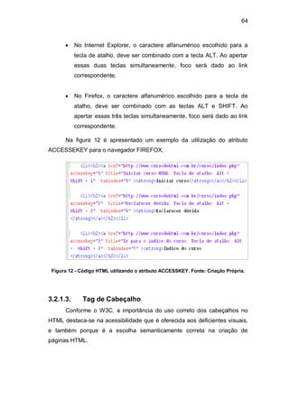 64
No Internet Explorer, o caractere alfanumérico escolhido para a
tecla de atalho, deve ser combinado com a tecla ALT. Ao apertar
essas duas teclas simultaneamente, foco será dado ao link
correspondente.
No Firefox, o caractere alfanumérico escolhido para a tecla de
atalho, deve ser combinado com as teclas ALT e SHIFT. Ao
apertar essas três teclas simultaneamente, foco será dado ao link
correspondente.
Na figura 12 é apresentado um exemplo da utilização do atributo
ACCESSEKEY para o navegador FIREFOX.
Figura 12 - Código HTML utilizando o atributo ACCESSKEY. Fonte: Criação Própria.
3.2.1.3. Tag de Cabeçalho
Conforme o W3C, a importância do uso correto dos cabeçalhos no
HTML destaca-se na acessibilidade que é oferecida aos deficientes visuais,
e também porque é a escolha semanticamente correta na criação de
páginas HTML.
 