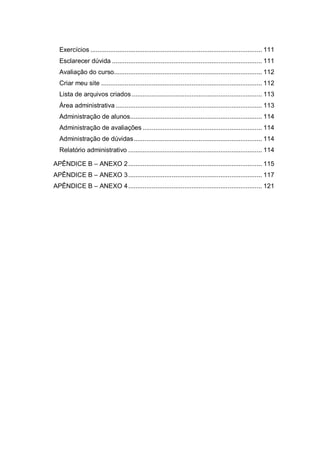 Exercícios ............................................................................................... 111
Esclarecer dúvida ................................................................................... 111
Avaliação do curso.................................................................................. 112
Criar meu site ......................................................................................... 112
Lista de arquivos criados ........................................................................ 113
Área administrativa ................................................................................. 113
Administração de alunos......................................................................... 114
Administração de avaliações .................................................................. 114
Administração de dúvidas....................................................................... 114
Relatório administrativo .......................................................................... 114
APÊNDICE B – ANEXO 2.......................................................................... 115
APÊNDICE B – ANEXO 3.......................................................................... 117
APÊNDICE B – ANEXO 4.......................................................................... 121
 