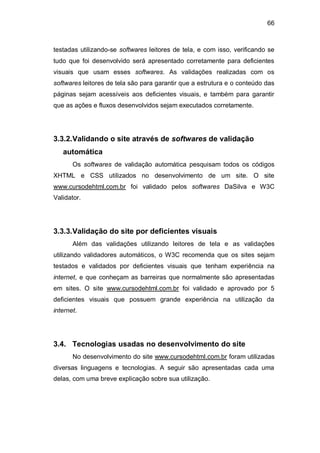 66
testadas utilizando-se softwares leitores de tela, e com isso, verificando se
tudo que foi desenvolvido será apresentado corretamente para deficientes
visuais que usam esses softwares. As validações realizadas com os
softwares leitores de tela são para garantir que a estrutura e o conteúdo das
páginas sejam acessíveis aos deficientes visuais, e também para garantir
que as ações e fluxos desenvolvidos sejam executados corretamente.
3.3.2.Validando o site através de softwares de validação
automática
Os softwares de validação automática pesquisam todos os códigos
XHTML e CSS utilizados no desenvolvimento de um site. O site
www.cursodehtml.com.br foi validado pelos softwares DaSilva e W3C
Validator.
3.3.3.Validação do site por deficientes visuais
Além das validações utilizando leitores de tela e as validações
utilizando validadores automáticos, o W3C recomenda que os sites sejam
testados e validados por deficientes visuais que tenham experiência na
internet, e que conheçam as barreiras que normalmente são apresentadas
em sites. O site www.cursodehtml.com.br foi validado e aprovado por 5
deficientes visuais que possuem grande experiência na utilização da
internet.
3.4. Tecnologias usadas no desenvolvimento do site
No desenvolvimento do site www.cursodehtml.com.br foram utilizadas
diversas linguagens e tecnologias. A seguir são apresentadas cada uma
delas, com uma breve explicação sobre sua utilização.
 