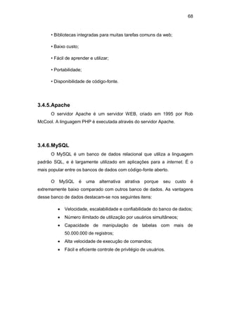68
• Bibliotecas integradas para muitas tarefas comuns da web;
• Baixo custo;
• Fácil de aprender e utilizar;
• Portabilidade;
• Disponibilidade de código-fonte.
3.4.5.Apache
O servidor Apache é um servidor WEB, criado em 1995 por Rob
McCool. A linguagem PHP é executada através do servidor Apache.
3.4.6.MySQL
O MySQL é um banco de dados relacional que utiliza a linguagem
padrão SQL, e é largamente utilizado em aplicações para a internet. É o
mais popular entre os bancos de dados com código-fonte aberto.
O MySQL é uma alternativa atrativa porque seu custo é
extremamente baixo comparado com outros banco de dados. As vantagens
desse banco de dados destacam-se nos seguintes itens:
Velocidade, escalabilidade e confiabilidade do banco de dados;
Número ilimitado de utilização por usuários simultâneos;
Capacidade de manipulação de tabelas com mais de
50.000.000 de registros;
Alta velocidade de execução de comandos;
Fácil e eficiente controle de privilégio de usuários.
 