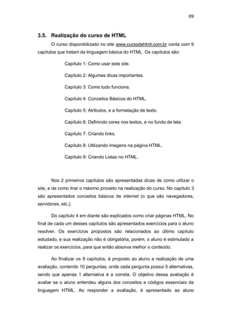 69
3.5. Realização do curso de HTML
O curso disponibilizado no site www.cursodehtml.com.br conta com 9
capítulos que tratam da linguagem básica do HTML. Os capítulos são:
Capítulo 1: Como usar este site.
Capítulo 2: Algumas dicas importantes.
Capítulo 3: Como tudo funciona.
Capítulo 4: Conceitos Básicos do HTML.
Capítulo 5: Atributos, e a formatação de texto.
Capítulo 6: Definindo cores nos textos, e no fundo de tela.
Capítulo 7: Criando links.
Capítulo 8: Utilizando imagens na página HTML.
Capítulo 9: Criando Listas no HTML.
Nos 2 primeiros capítulos são apresentadas dicas de como utilizar o
site, e de como tirar o máximo proveito na realização do curso. No capítulo 3
são apresentados conceitos básicos de internet (o que são navegadores,
servidores, etc.).
Do capítulo 4 em diante são explicados como criar páginas HTML. No
final de cada um desses capítulos são apresentados exercícios para o aluno
resolver. Os exercícios propostos são relacionados ao último capítulo
estudado, e sua realização não é obrigatória, porém, o aluno é estimulado a
realizar os exercícios, para que então absorva melhor o conteúdo.
Ao finalizar os 9 capítulos, é proposto ao aluno a realização de uma
avaliação, contendo 10 perguntas, onde cada pergunta possui 5 alternativas,
sendo que apenas 1 alternativa é a correta. O objetivo dessa avaliação é
avaliar se o aluno entendeu alguns dos conceitos e códigos essenciais da
linguagem HTML. Ao responder a avaliação, é apresentado ao aluno
 