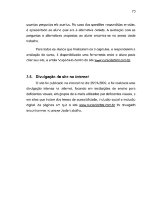 70
quantas perguntas ele acertou. No caso das questões respondidas erradas,
é apresentado ao aluno qual era a alternativa correta. A avaliação com as
perguntas e alternativas propostas ao aluno encontra-se no anexo deste
trabalho.
Para todos os alunos que finalizarem os 9 capítulos, e responderem a
avaliação do curso, é disponibilizado uma ferramenta onde o aluno pode
criar seu site, e então hospedá-lo dentro do site www.cursodehtml.com.br.
3.6. Divulgação do site na internet
O site foi publicado na internet no dia 25/07/2009, e foi realizada uma
divulgação intensa na internet, focando em instituições de ensino para
deficientes visuais, em grupos de e-mails utilizados por deficientes visuais, e
em sites que tratam dos temas de acessibilidade, inclusão social e inclusão
digital. As páginas em que o site www.cursodehtml.com.br foi divulgado
encontram-se no anexo deste trabalho.
 