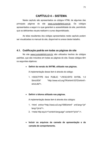 71
CAPÍTULO 4 – SISTEMA
Neste capítulo são apresentados os códigos HTML de algumas das
principais páginas do site www.cursodehtml.com.br. Os códigos
apresentados a seguir é o que garantem a acessibilidade do site, permitindo
que os deficientes visuais realizem o curso disponibilizado.
As telas resultantes dos códigos apresentados neste capítulo podem
ser visualizadas no manual do site, disponível no anexo deste trabalho.
4.1. Codificação padrão em todas as páginas do site
No site www.cursodehtml.com.br são utilizados trechos de códigos
padrões, que são incluídos em todas as páginas do site. Esses códigos têm
os seguintes objetivos:
Definir da versão do XHTML utilizado nas páginas.
A implementação desse item é através do código:
1. <!DOCTYPE html PUBLIC "-//W3C//DTD XHTML 1.0
Strict//EN" "http://www.w3.org/TR/xhtml1/DTD/xhtml1-
strict.dtd">.
Definir o idioma utilizado nas páginas.
A implementação desse item é através dos códigos:
1. <html xmlns="http://www.w3.org/1999/xhtml" xml:lang="pt"
lang="pt-br">.
2. <meta http-equiv="content-language" content="pt-br" />.
Incluir os arquivos da camada de apresentação e da
camada de comportamento.
 