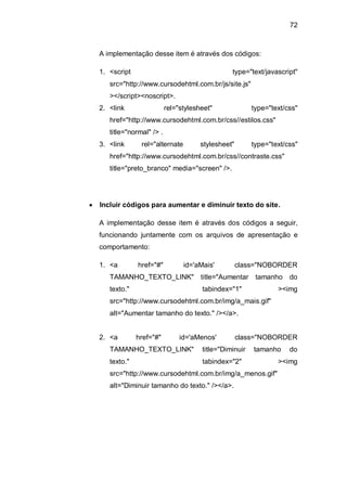 72
A implementação desse item é através dos códigos:
1. <script type="text/javascript"
src="http://www.cursodehtml.com.br/js/site.js"
></script><noscript>.
2. <link rel="stylesheet" type="text/css"
href="http://www.cursodehtml.com.br/css//estilos.css"
title="normal" /> .
3. <link rel="alternate stylesheet" type="text/css"
href="http://www.cursodehtml.com.br/css//contraste.css"
title="preto_branco" media="screen" />.
Incluir códigos para aumentar e diminuir texto do site.
A implementação desse item é através dos códigos a seguir,
funcionando juntamente com os arquivos de apresentação e
comportamento:
1. <a href="#" id='aMais' class="NOBORDER
TAMANHO_TEXTO_LINK" title="Aumentar tamanho do
texto." tabindex="1" ><img
src="http://www.cursodehtml.com.br/img/a_mais.gif"
alt="Aumentar tamanho do texto." /></a>.
2. <a href="#" id='aMenos' class="NOBORDER
TAMANHO_TEXTO_LINK" title="Diminuir tamanho do
texto." tabindex="2" ><img
src="http://www.cursodehtml.com.br/img/a_menos.gif"
alt="Diminuir tamanho do texto." /></a>.
 
