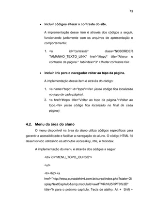 73
Incluir códigos alterar o contraste do site.
A implementação desse item é através dos códigos a seguir,
funcionando juntamente com os arquivos de apresentação e
comportamento:
1. <a id="contraste" class="NOBORDER
TAMANHO_TEXTO_LINK" href="#topo" title="Alterar o
contraste da página." tabindex="3" >Mudar contraste</a>.
Incluir link para o navegador voltar ao topo da página.
A implementação desse item é através do código:
1. <a name="topo" id="topo"></a> (esse código fica localizado
no topo de cada página).
2. <a href='#topo' title="Voltar ao topo da página.">Voltar ao
topo.</a> (esse código fica localizado no final de cada
página).
4.2. Menu da área do aluno
O menu disponível na área do aluno utiliza códigos específicos para
garantir a acessibilidade e facilitar a navegação do aluno. O código HTML foi
desenvolvido utilizando os atributos accesskey, title, e tabindex.
A implementação do menu é através dos códigos a seguir:
<div id="MENU_TOPO_CURSO">
<ul>
<li><h2><a
href="http://www.cursodehtml.com.br/curso/index.php?state=Di
splayNextCapitulo&amp;moduloId=awrfTVRrNU5RPT0%3D"
title="Ir para o próximo capítulo. Tecla de atalho: Alt + Shift +
 