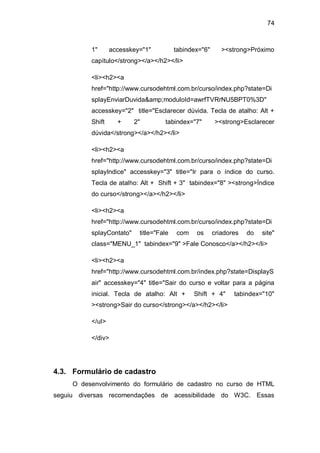 74
1" accesskey="1" tabindex="6" ><strong>Próximo
capítulo</strong></a></h2></li>
<li><h2><a
href="http://www.cursodehtml.com.br/curso/index.php?state=Di
splayEnviarDuvida&amp;moduloId=awrfTVRrNU5BPT0%3D"
accesskey="2" title="Esclarecer dúvida. Tecla de atalho: Alt +
Shift + 2" tabindex="7" ><strong>Esclarecer
dúvida</strong></a></h2></li>
<li><h2><a
href="http://www.cursodehtml.com.br/curso/index.php?state=Di
splayIndice" accesskey="3" title="Ir para o índice do curso.
Tecla de atalho: Alt + Shift + 3" tabindex="8" ><strong>Índice
do curso</strong></a></h2></li>
<li><h2><a
href="http://www.cursodehtml.com.br/curso/index.php?state=Di
splayContato" title="Fale com os criadores do site"
class="MENU_1" tabindex="9" >Fale Conosco</a></h2></li>
<li><h2><a
href="http://www.cursodehtml.com.br/index.php?state=DisplayS
air" accesskey="4" title="Sair do curso e voltar para a página
inicial. Tecla de atalho: Alt + Shift + 4" tabindex="10"
><strong>Sair do curso</strong></a></h2></li>
</ul>
</div>
4.3. Formulário de cadastro
O desenvolvimento do formulário de cadastro no curso de HTML
seguiu diversas recomendações de acessibilidade do W3C. Essas
 