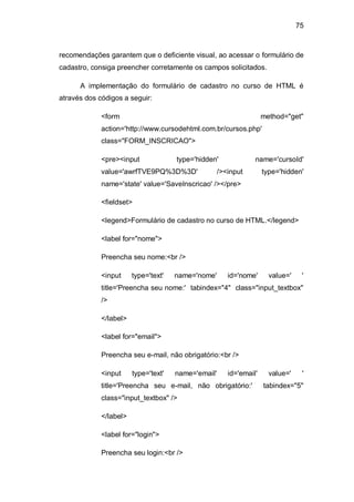 75
recomendações garantem que o deficiente visual, ao acessar o formulário de
cadastro, consiga preencher corretamente os campos solicitados.
A implementação do formulário de cadastro no curso de HTML é
através dos códigos a seguir:
<form method="get"
action='http://www.cursodehtml.com.br/cursos.php'
class="FORM_INSCRICAO">
<pre><input type='hidden' name='cursoId'
value='awrfTVE9PQ%3D%3D' /><input type='hidden'
name='state' value='SaveInscricao' /></pre>
<fieldset>
<legend>Formulário de cadastro no curso de HTML.</legend>
<label for="nome">
Preencha seu nome:<br />
<input type='text' name='nome' id='nome' value=' '
title='Preencha seu nome:' tabindex="4" class="input_textbox"
/>
</label>
<label for="email">
Preencha seu e-mail, não obrigatório:<br />
<input type='text' name='email' id='email' value=' '
title='Preencha seu e-mail, não obrigatório:' tabindex="5"
class="input_textbox" />
</label>
<label for="login">
Preencha seu login:<br />
 