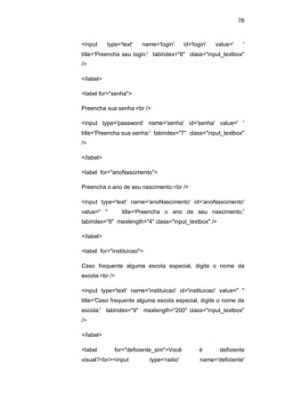 76
<input type='text' name='login' id='login' value=' '
title='Preencha seu login:' tabindex="6" class="input_textbox"
/>
</label>
<label for="senha">
Preencha sua senha:<br />
<input type='password' name='senha' id='senha' value=' '
title='Preencha sua senha:' tabindex="7" class="input_textbox"
/>
</label>
<label for="anoNascimento">
Preencha o ano de seu nascimento:<br />
<input type='text' name='anoNascimento' id='anoNascimento'
value=" " title='Preencha o ano de seu nascimento:'
tabindex="8" maxlength="4" class="input_textbox" />
</label>
<label for="instituicao">
Caso frequente alguma escola especial, digite o nome da
escola:<br />
<input type='text' name='instituicao' id='instituicao' value=" "
title='Caso frequente alguma escola especial, digite o nome da
escola:' tabindex="9" maxlength="200" class="input_textbox"
/>
</label>
<label for="deficiente_sim">Você é deficiente
visual?<br/><input type='radio' name='deficiente'
 