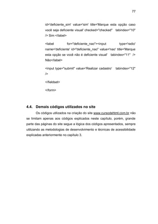 77
id='deficiente_sim' value='sim' title='Marque esta opção caso
você seja deficiente visual' checked="checked" tabindex="10"
/> Sim </label>
<label for="deficiente_nao"><input type='radio'
name='deficiente' id="deficiente_nao" value='nao' title='Marque
esta opção se você não é deficiente visual' tabindex="11" />
Não</label>
<input type="submit" value='Realizar cadastro' tabindex="12"
/>
</fieldset>
</form>
4.4. Demais códigos utilizados no site
Os códigos utilizados na criação do site www.cursodehtml.com.br não
se limitam apenas aos códigos explicados neste capítulo, porém, grande
parte das páginas do site segue a lógica dos códigos apresentados, sempre
utilizando as metodologias de desenvolvimento e técnicas de acessibilidade
explicadas anteriormente no capítulo 3.
 