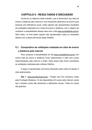 78
CAPÍTULO 5 - RESULTADOS E DISCUSSÃO
Conforme os objetivos deste trabalho, que é demonstrar que sites de
ensino a distância pela internet é uma importante alternativa de ensino para
pessoas com deficiência visual, neste capítulo são apresentados resultados
de avaliações realizadas em 4 sites de ensino a distância, com o objetivo de
comparar a acessibilidade desses sites com o site www.cursodehtml.com.br.
Além disso, no final deste capítulo são apresentados todos os resultados
obtidos com o desenvolvimento deste trabalho.
5.1. Comparativo de validações realizado em sites de ensino
a distância pela internet
Para comparar a acessibilidade do site www.cursodehtml.com.br com
outros sites de ensino a distância, foram selecionados 4 sites com cursos
disponibilizados pela internet, e então, todos esses sites foram submetidos
as validações realizadas pelo software DaSilva.
A seguir é apresentada uma breve descrição sobre cada um desses 4
sites selecionados.
Site 1: www.escolavirtual.org.br - Projeto sem fins lucrativos criado
pela Fundação Bradesco. O site disponibiliza 42 cursos pela internet, sendo
que 3 desses cursos são acessíveis a deficientes visuais. Todos os cursos
são gratuitos.
 