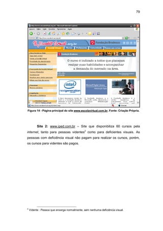 79
Figura 14 - Página principal do site www.escolavirtual.com.br. Fonte: Criação Própria.
Site 2: www.iped.com.br – Site que disponibiliza 60 cursos pela
internet, tanto para pessoas videntes2
como para deficientes visuais. As
pessoas com deficiência visual não pagam para realizar os cursos, porém,
os cursos para videntes são pagos.
2
Vidente : Pessoa que enxerga normalmente, sem nenhuma deficiência visual.
 
