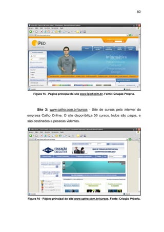 80
Figura 15 - Página principal do site www.iped.com.br. Fonte: Criação Própria.
Site 3: www.catho.com.br/cursos - Site de cursos pela internet da
empresa Catho Online. O site disponibiliza 56 cursos, todos são pagos, e
são destinados a pessoas videntes.
Figura 16 - Página principal do site www.catho.com.br/cursos. Fonte: Criação Própria.
 