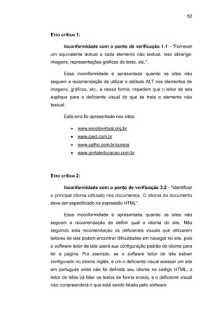 82
Erro crítico 1:
Inconformidade com o ponto de verificação 1.1 - "Fornecer
um equivalente textual a cada elemento não textual. Isso abrange:
imagens, representações gráficas do texto, etc.".
Essa inconformidade é apresentada quando os sites não
seguem a recomendação de utilizar o atributo ALT nos elementos de
imagens, gráficos, etc., e dessa forma, impedem que o leitor de tela
explique para o deficiente visual do que se trata o elemento não
textual.
Este erro foi apresentado nos sites:
www.escolavirtual.org.br
www.iped.com.br
www.catho.com.br/cursos
www.portaleducacao.com.br
Erro crítico 2:
Inconformidade com o ponto de verificação 3.2 - "Identificar
o principal idioma utilizado nos documentos. O idioma do documento
deve ser especificado na expressão HTML".
Essa inconformidade é apresentada quando os sites não
seguem a recomendação de definir qual o idioma do site. Não
seguindo esta recomendação os deficientes visuais que utilizarem
leitores de tela podem encontrar dificuldades em navegar no site, pois
o software leitor de tela usará sua configuração padrão de idioma para
ler a página. Por exemplo: se o software leitor de tela estiver
configurado no idioma inglês, e um o deficiente visual acessar um site
em português onde não foi definido seu idioma no código HTML, o
leitor de telas irá falar os textos de forma errada, e o deficiente visual
não compreenderá o que está sendo falado pelo software.
 