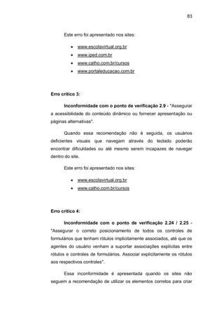 83
Este erro foi apresentado nos sites:
www.escolavirtual.org.br
www.iped.com.br
www.catho.com.br/cursos
www.portaleducacao.com.br
Erro crítico 3:
Inconformidade com o ponto de verificação 2.9 - "Assegurar
a acessibilidade do conteúdo dinâmico ou fornecer apresentação ou
páginas alternativas".
Quando essa recomendação não é seguida, os usuários
deficientes visuais que navegam através do teclado poderão
encontrar dificuldades ou até mesmo serem incapazes de navegar
dentro do site.
Este erro foi apresentado nos sites:
www.escolavirtual.org.br
www.catho.com.br/cursos
Erro crítico 4:
Inconformidade com o ponto de verificação 2.24 / 2.25 -
"Assegurar o correto posicionamento de todos os controles de
formulários que tenham rótulos implicitamente associados, até que os
agentes do usuário venham a suportar associações explícitas entre
rótulos e controles de formulários. Associar explicitamente os rótulos
aos respectivos controles".
Essa inconformidade é apresentada quando os sites não
seguem a recomendação de utilizar os elementos corretos para criar
 