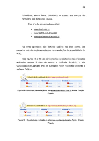 84
formulários, dessa forma, dificultando o acesso aos campos do
formulário aos deficientes visuais.
Este erro foi apresentado nos sites:
www.iped.com.br
www.catho.com.br/cursos
www.portaleducacao.com.br
Os erros apontados pelo software DaSilva nos sites acima, são
causados pela não implementação das recomendações de acessibilidade do
W3C.
Nas figuras 18 a 22 são apresentados os resultados das avaliações
realizadas nesses 5 sites de ensino a distância (incluindo o site
www.cursodehtml.com.br), onde as avaliações foram realizadas utilizando o
software DaSilva.
Figura 18 - Resultado da avaliação do site www.cursodehtml.com.br. Fonte: Criação
Própria.
Figura 19 - Resultado da avaliação do site www.escolavirtual.org.br. Fonte: Criação
Própria.
 