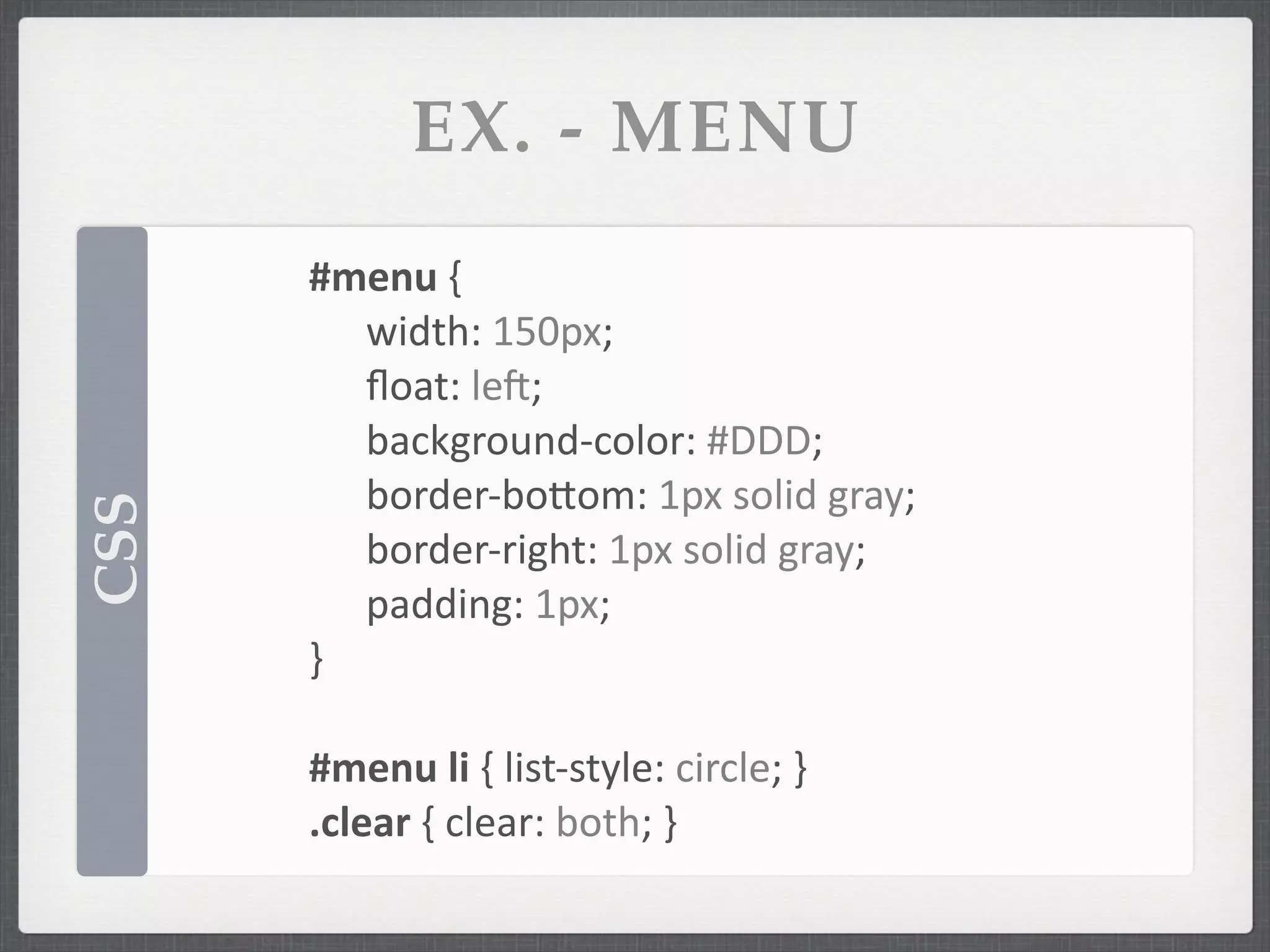 EX. - MENU
      #menu	
  {
      	
   width:	
  150px;
      	
   ﬂoat:	
  lek;
      	
   background-­‐color:	
  #DDD;
      	
   border-­‐boSom:	
  1px	
  solid	
  gray;
CSS




      	
   border-­‐right:	
  1px	
  solid	
  gray;
      	
   padding:	
  1px;
      }

      #menu	
  li	
  {	
  list-­‐style:	
  circle;	
  }
      .clear	
  {	
  clear:	
  both;	
  }
 