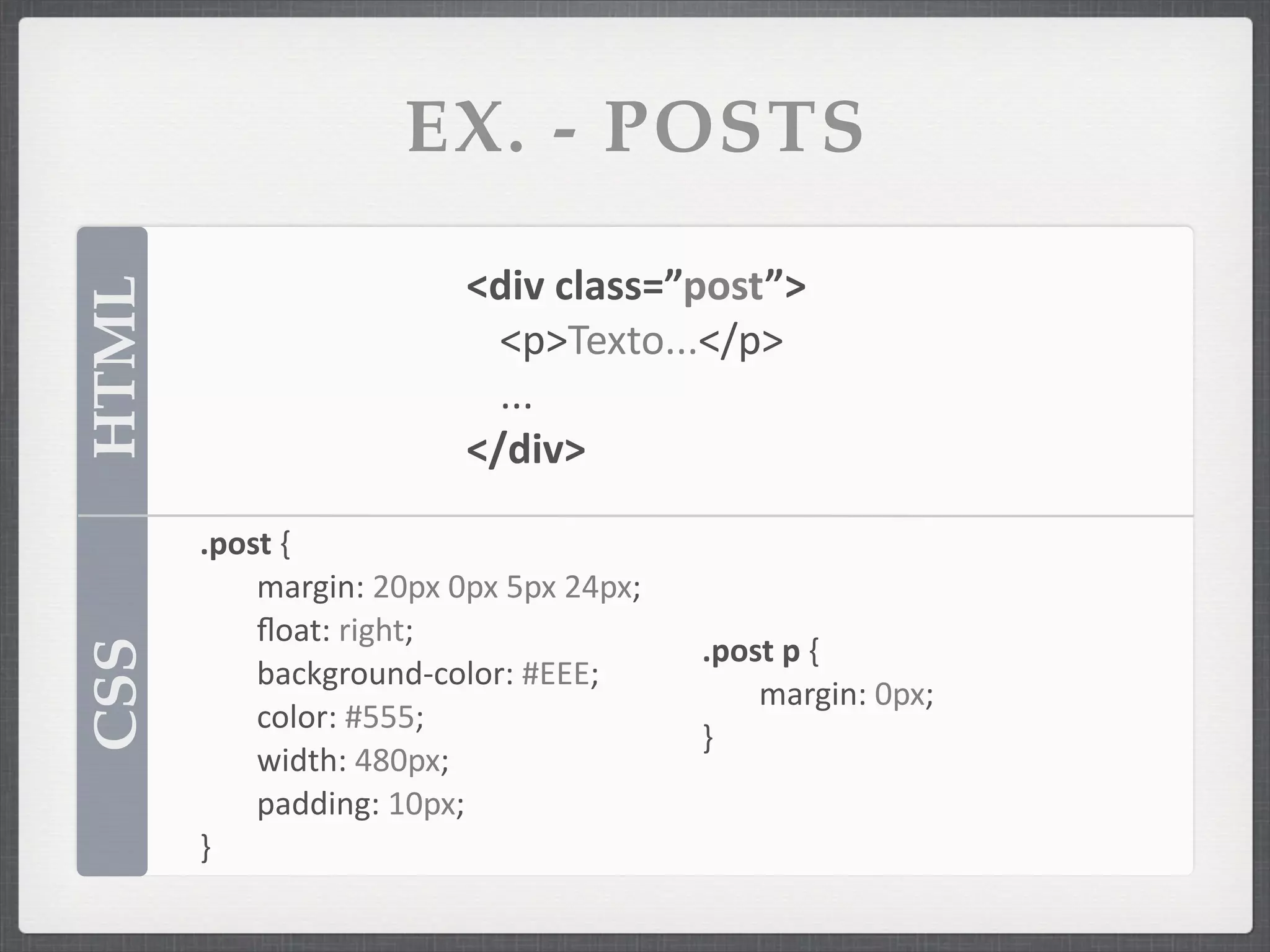 EX. - POSTS

                                <div	
  class=”post”>
HTML


                                  <p>Texto...</p>
                                  ...
                                </div>

       .post	
  {
       	
   margin:	
  20px	
  0px	
  5px	
  24px;
       	
   ﬂoat:	
  right;
                                                     .post	
  p	
  {
CSS




       	
   background-­‐color:	
  #EEE;
                                                     	
   margin:	
  0px;
       	
   color:	
  #555;
                                                     }
       	
   width:	
  480px;
       	
   padding:	
  10px;
       }
 