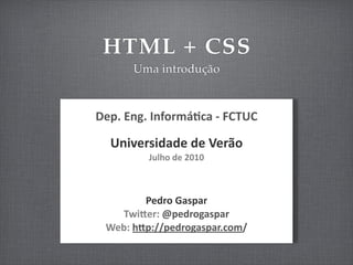 HTML + CSS
         Uma introdução



Dep.	
  Eng.	
  Informá/ca	
  -­‐	
  FCTUC

   Universidade	
  de	
  Verão
             Julho	
  de	
  2010



            Pedro	
  Gaspar
    TwiGer:	
  @pedrogaspar
  Web:	
  hGp://pedrogaspar.com/
 
