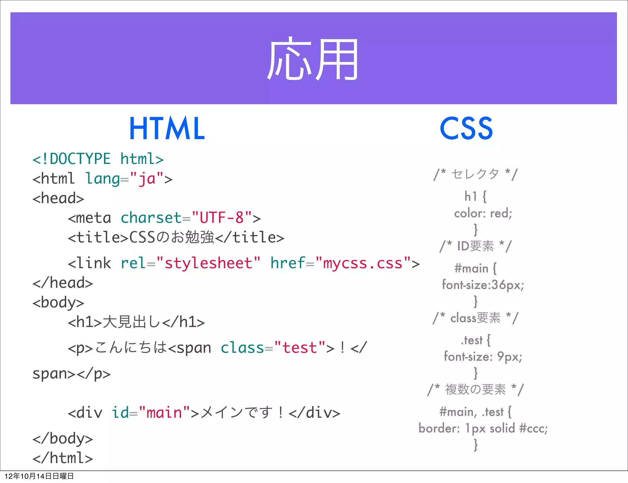 応用
                HTML                                  CSS
    <!DOCTYPE html>
    <html lang="ja">                                 /* セレクタ */

    <head>                                                h1 {
        <meta charset="UTF-8">                          color: red;
                                                           }
        <title>CSSのお勉強</title>
                                                      /* ID要素 */
        <link rel="stylesheet" href="mycss.css">     #main {
    </head>                                       font-size:36px;
    <body>                                               }
        <h1>大見出し</h1>                            /* class要素 */
                                                          .test {
          <p>こんにちは<span class="test">！</
                                                       font-size: 9px;
    span></p>                                                }
                                                    /* 複数の要素 */
          <div id="main">メインです！</div>                 #main, .test {
                                                   border: 1px solid #ccc;
    </body>                                                 }
    </html>
12年10月14日日曜日
 