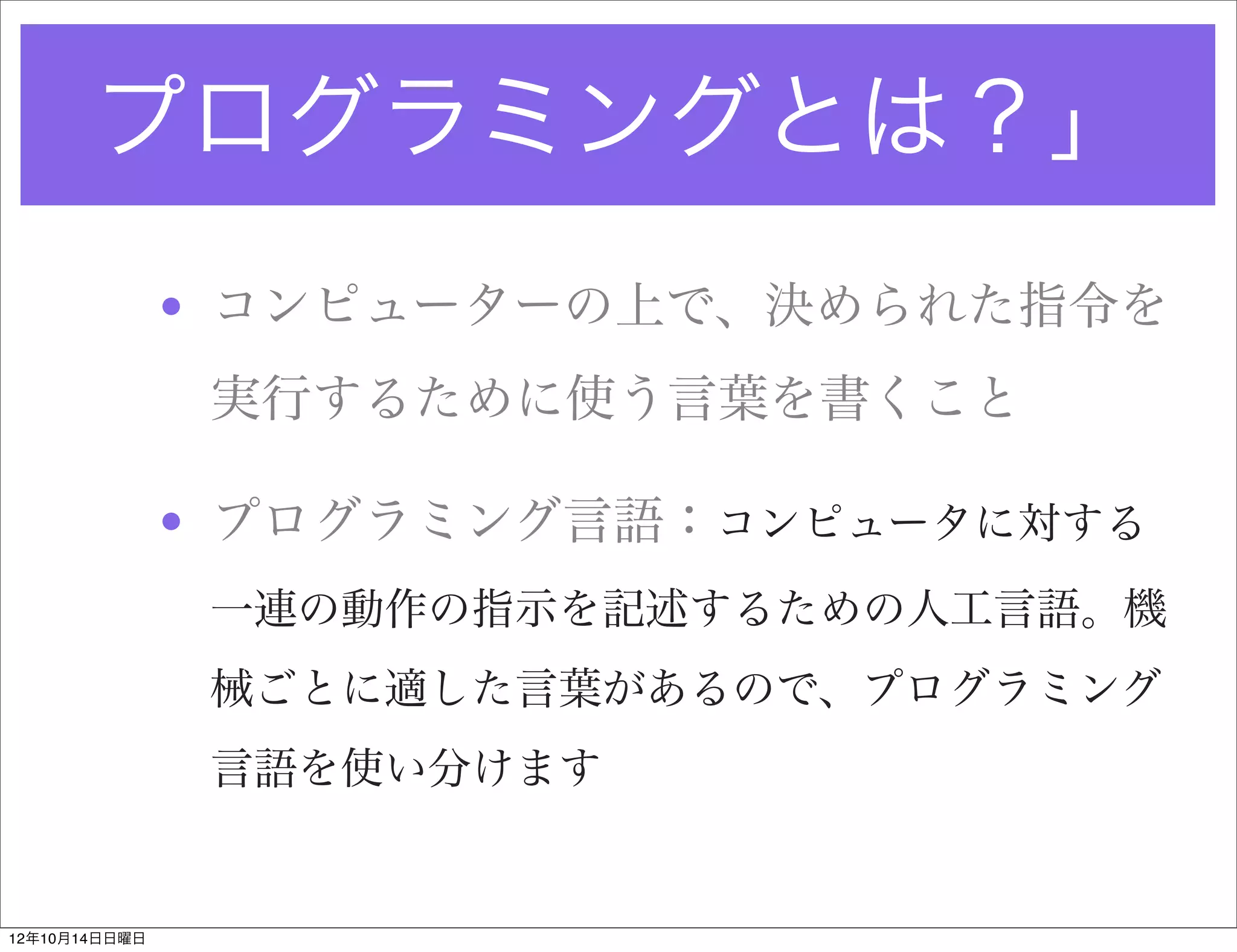 プログラミングとは？」
               • コンピューターの上で、決められた指令を
                実行するために使う言葉を書くこと

               • プログラミング言語：コンピュータに対する
                一連の動作の指示を記述するための人工言語。機
                械ごとに適した言葉があるので、プログラミング
                言語を使い分けます


12年10月14日日曜日
 