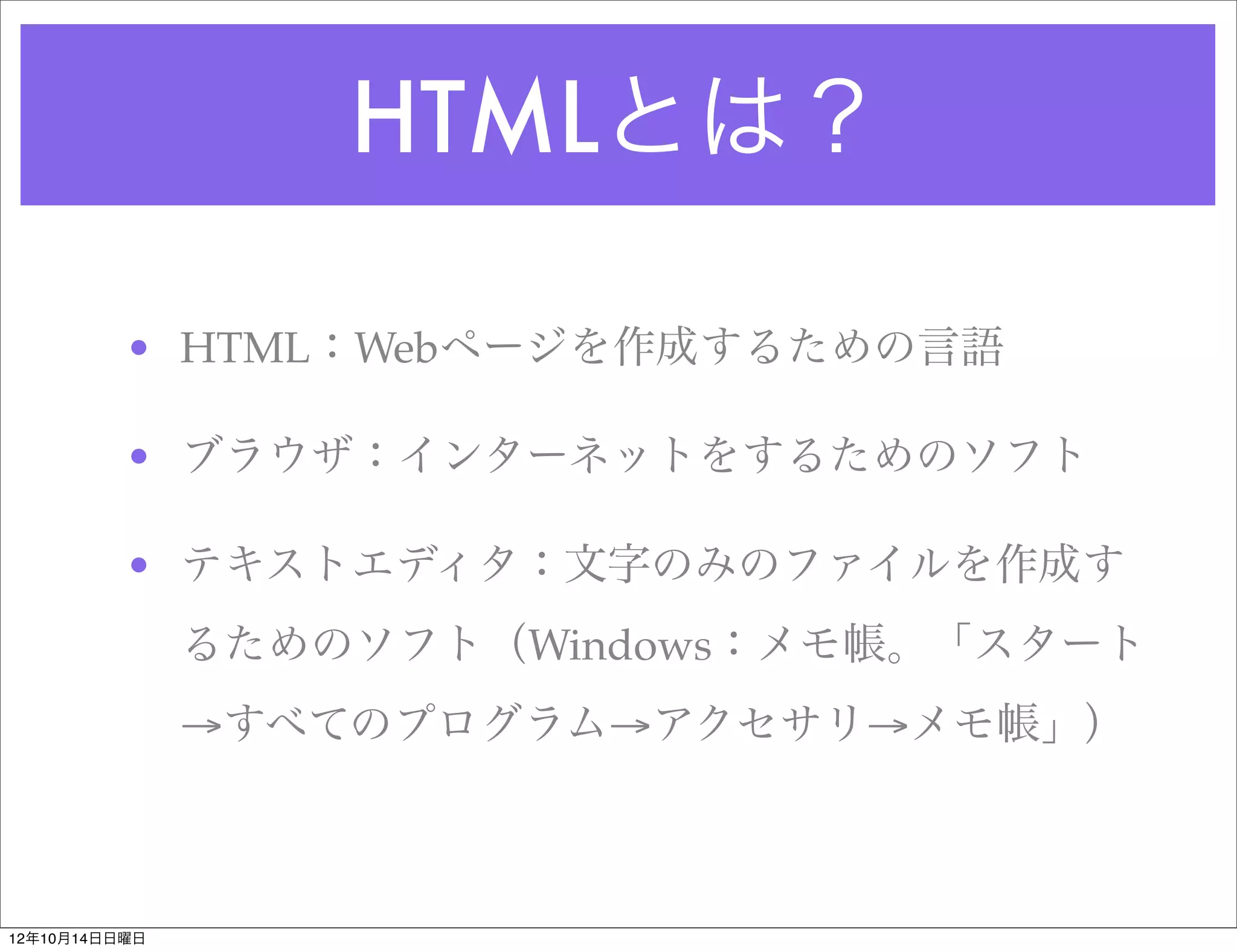 HTMLとは？

          • HTML：Webページを作成するための言語

          • ブラウザ：インターネットをするためのソフト

          • テキストエディタ：文字のみのファイルを作成す
               るためのソフト（Windows：メモ帳。「スタート
               →すべてのプログラム→アクセサリ→メモ帳」）



12年10月14日日曜日
 