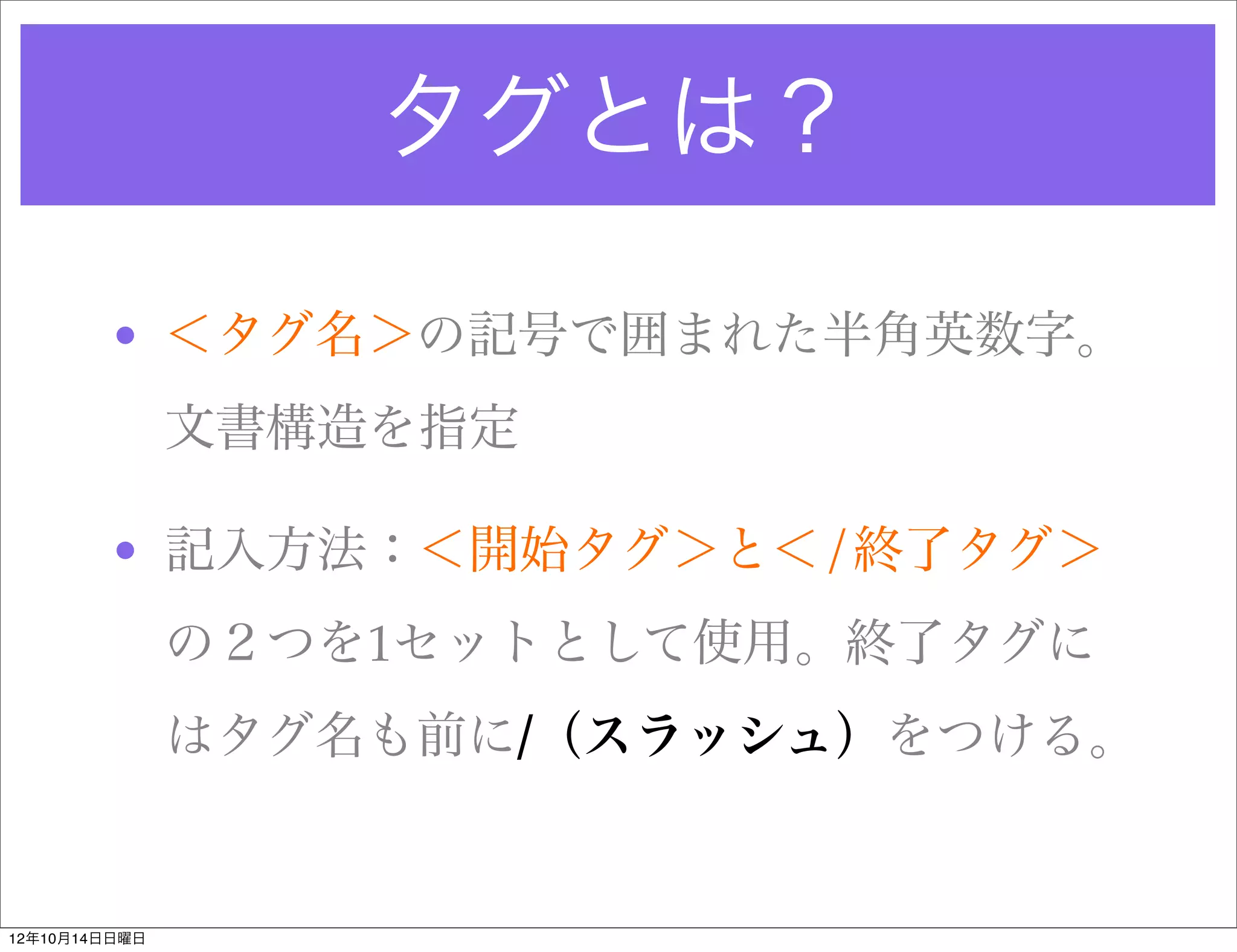 タグとは？

        • ＜タグ名＞の記号で囲まれた半角英数字。
               文書構造を指定

        • 記入方法：＜開始タグ＞と＜/終了タグ＞
               の２つを1セットとして使用。終了タグに
               はタグ名も前に/（スラッシュ）をつける。


12年10月14日日曜日
 
