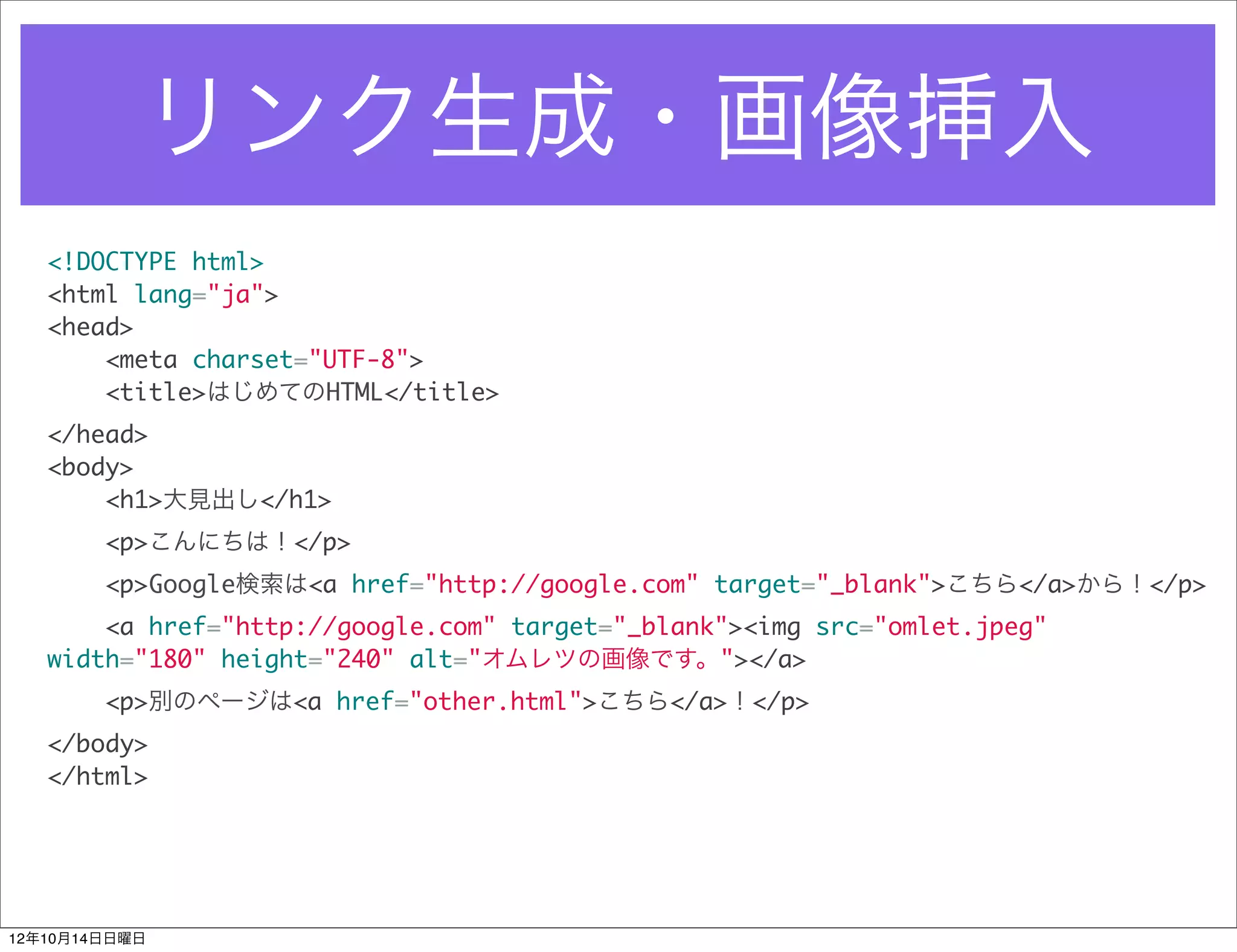 リンク生成・画像挿入
   <!DOCTYPE html>
   <html lang="ja">
   <head>
       <meta charset="UTF-8">
       <title>はじめてのHTML</title>
   </head>
   <body>
       <h1>大見出し</h1>
        <p>こんにちは！</p>
        <p>Google検索は<a href="http://google.com" target="_blank">こちら</a>から！</p>
       <a href="http://google.com" target="_blank"><img src="omlet.jpeg"
   width="180" height="240" alt="オムレツの画像です。"></a>
        <p>別のページは<a href="other.html">こちら</a>！</p>
   </body>
   </html>




12年10月14日日曜日
 