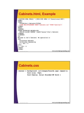 15
Cascading Style Sheets29 www.corewebprogramming.com
Cabinets.html, Example
<!DOCTYPE HTML PUBLIC "-//W3C//DTD HTML 4.0 Transitional//EN">
<HTML>
<HEAD>
<TITLE>Joe's Cabinets</TITLE>
<LINK REL=STYLESHEET HREF="Cabinets.css" TYPE="text/css">
</HEAD>
<BODY>
<CENTER>
<TABLE WIDTH=360 HEIGHT=199>
<TR><TD ALIGN="CENTER" CLASS="banner">Joe's Cabinets
</TABLE>
</CENTER>
<P>
Welcome to Joe's Cabinets. We specialize in
<UL>
<LI>Custom Cabinets
<LI>Kitchen Remodeling
<!-- Etc -->
</UL>
<!-- Etc -->
</BODY>
</HTML>
Cascading Style Sheets30 www.corewebprogramming.com
Cabinets.css
.banner { background: url(images/boards.jpg) repeat-x;
font-size: 50pt;
font-family: Arial Rounded MT Bold }
 