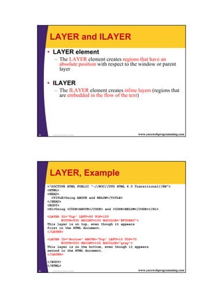 20
Cascading Style Sheets39 www.corewebprogramming.com
LAYER and ILAYER
• LAYER element
– The LAYER element creates regions that have an
absolute position with respect to the window or parent
layer
• ILAYER
– The ILAYER element creates inline layers (regions that
are embedded in the flow of the text)
Cascading Style Sheets40 www.corewebprogramming.com
LAYER, Example
<!DOCTYPE HTML PUBLIC "-//W3C//DTD HTML 4.0 Transitional//EN">
<HTML>
<HEAD>
<TITLE>Using ABOVE and BELOW</TITLE>
</HEAD>
<BODY>
<H1>Using <CODE>ABOVE</CODE> and <CODE>BELOW</CODE></H1>
<LAYER ID="Top" LEFT=60 TOP=120
WIDTH=500 HEIGHT=100 BGCOLOR="#F5DEB3">
This layer is on top, even though it appears
first in the HTML document.
</LAYER>
<LAYER ID="Bottom" ABOVE="Top" LEFT=10 TOP=70
WIDTH=500 HEIGHT=100 BGCOLOR="gray">
This layer is on the bottom, even though it appears
second in the HTML document.
</LAYER>
</BODY>
</HTML>
 