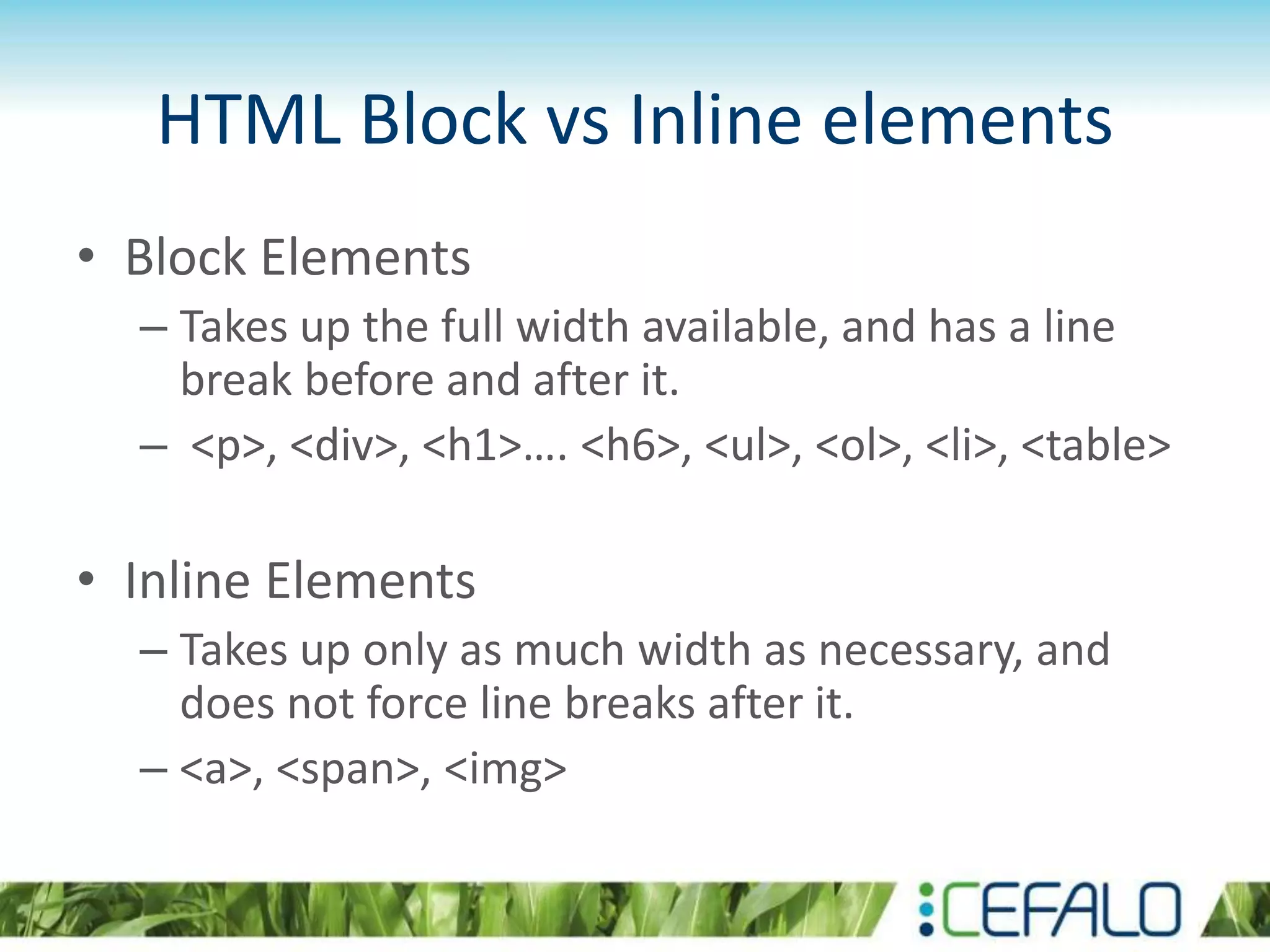 HTML Block vs Inline elements
• Block Elements
– Takes up the full width available, and has a line
break before and after it.
– <p>, <div>, <h1>…. <h6>, <ul>, <ol>, <li>, <table>
• Inline Elements
– Takes up only as much width as necessary, and
does not force line breaks after it.
– <a>, <span>, <img>
 